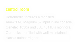 control room
Retromedia features a modified Amek/TAC Magnum 52 input inline console, Genelec 1030a and JBL 4311B's monitors. Our racks are filled with well-maintained classic outboard gear.    SEE COMPLETE LIST