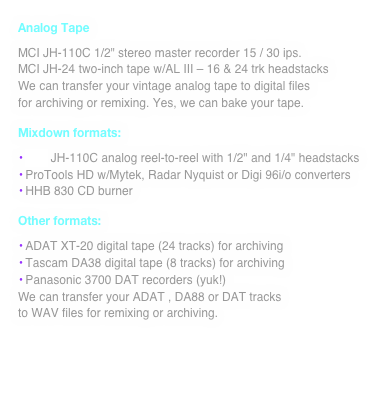 Analog Tape
MCI JH-110C 1/2" stereo master recorder 15 / 30 ips.
MCI JH-24 two-inch tape w/AL III - 16 & 24 trk headstacks
We can transfer your vintage analog tape to digital files
for archiving or remixing. Yes, we can bake your tape.
Mixdown formats:
• MCI JH-110C analog reel-to-reel with 1/2" and 1/4" headstacks
• ProTools HD w/Mytek, Radar Nyquist or Digi 96i/o converters
• HHB 830 CD burner
Other formats:
• ADAT XT-20 digital tape (24 tracks) for archiving
• Tascam DA38 digital tape (8 tracks) for archiving
• Panasonic 3700 DAT recorders (yuk!)
We can transfer your ADAT , DA88 or DAT tracks
to WAV files for remixing or archiving.