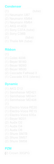 Condenser
(1) Telefunken U67 (tube)
(1) Neumann U87
(2) Neumann KM84
(1) Neumann KM64
(1) AKG 414EB
(1) Sony C37A (tube)
(2) Sony C38B
(1) Altec M-20 (tube)
(1) Theile M4 (tube)
(1) Shure SM98
Ribbon
(1) RCA44A
(1) Coles 4038
(1) Beyer M160
(1) Beyer M260
(2) Beyer M500
(2) Cascade Fathead II
(1) Cascade X15 (stereo)
Dynamic
(1) AKG D12
(1) Sennheiser MD421
(1) Sennheiser MD441
(1) Sennheiser MD408
(1) Electro-Voice 666
(1) Electro-Voice RE20
(1) Electro-Voice RE15
(1) Electro-Voice 635a
(1) Beyer M201
(2) Audix D2
(1) Audix D4
(1) Audix D6
(1) Shure SM7B
(2) Shure SM57
(1) Shure 545D
(2) Shure SM58
PZM
(2) Crown 30GPG